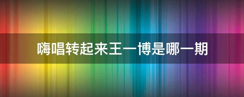 嗨唱转起来王一博是哪一期（嗨唱转起来王一博在哪一期）