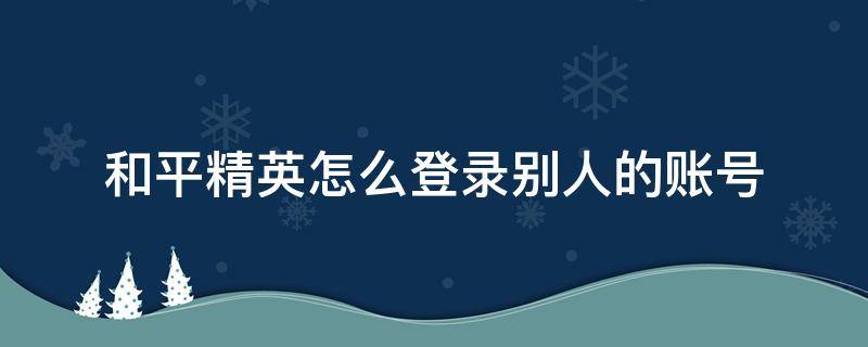 和平精英怎么登录别人的账号 和平精英怎么登录别人的账号视频