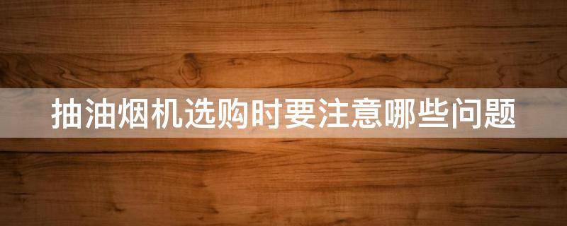 抽油烟机选购时要注意哪些问题（抽油烟机选购时要注意哪些问题视频）