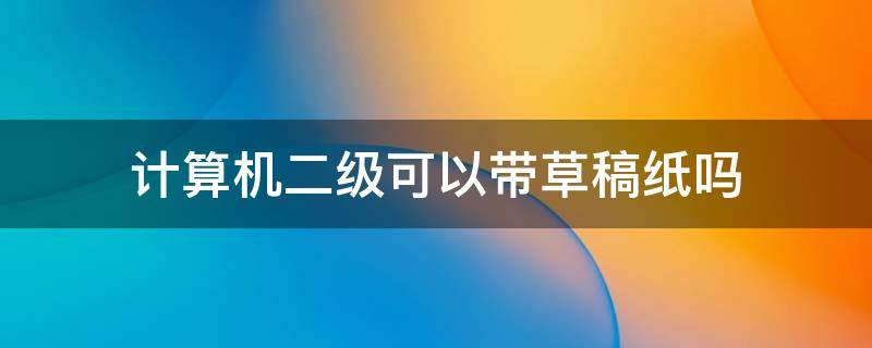 计算机二级可以带草稿纸吗 计算机二级能不能带草稿纸