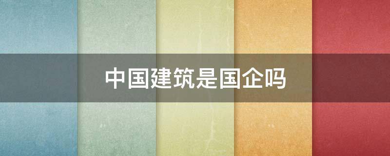 中国建筑是国企吗 中国建筑是国企还是央企