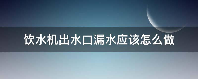 饮水机出水口漏水应该怎么做（饮水机从出水口漏水怎么回事）