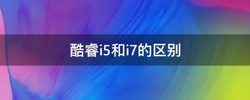 酷睿i5和i7的区别（十二代酷睿i5和i7的区别）