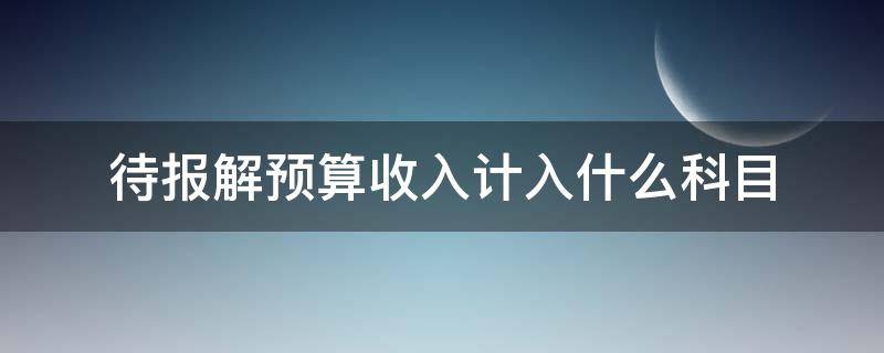 待报解预算收入计入什么科目 待报解预算收入算收入么