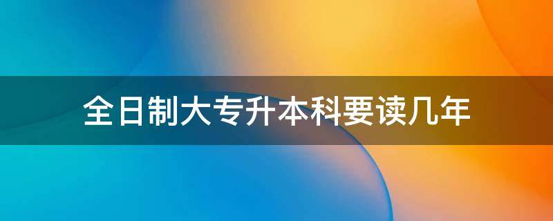 全日制大专升本科要读几年 全日制大专升本科需要读几年