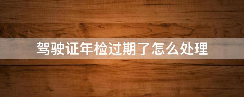 驾驶证年检过期了怎么处理 汽车驾驶本年检过期了怎么办