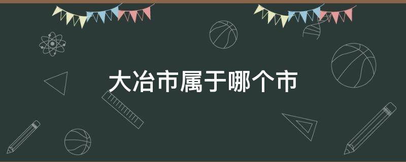 大冶市属于哪个市（大冶市属于哪个市区）