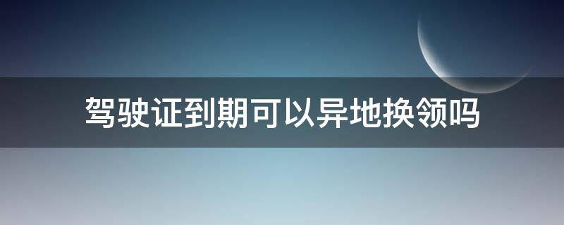 驾驶证到期可以异地换领吗 驾驶证到期可以异地换领吗?