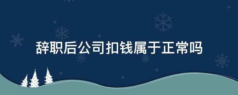 辞职后公司扣钱属于正常吗 员工辞职公司扣钱合理吗