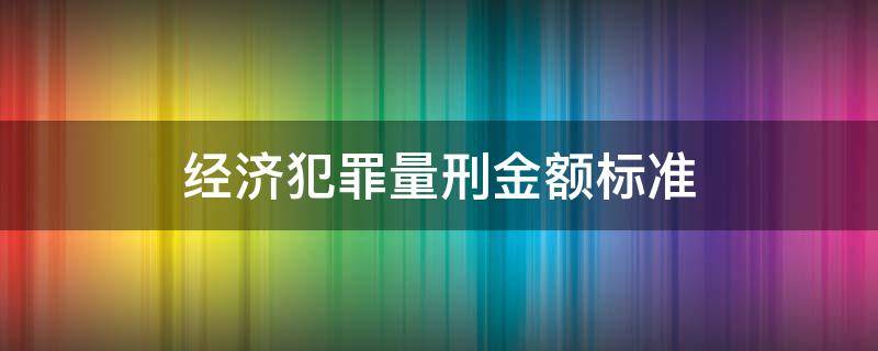 经济犯罪量刑金额标准（经济犯罪量刑金额标准是多少）