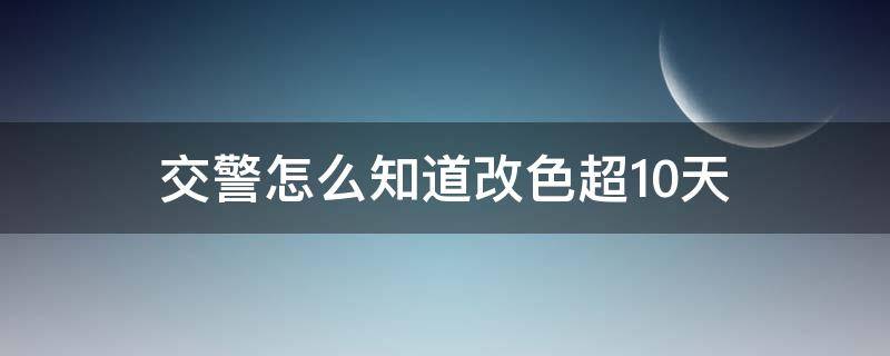 交警怎么知道改色超10天 改色十天之内被交警问怎么办