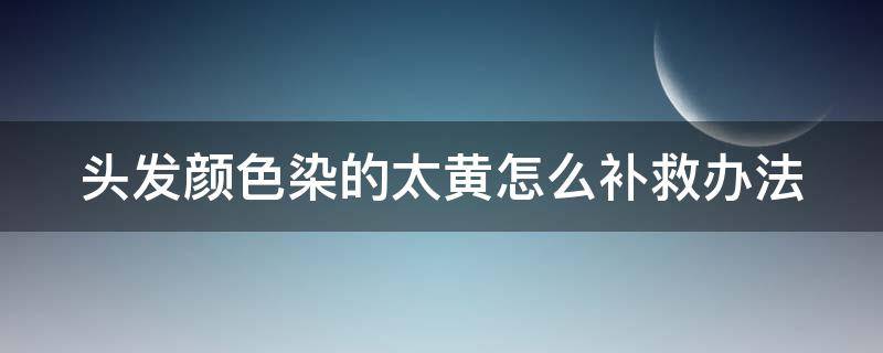 头发颜色染的太黄怎么补救办法（头发染颜色太黄了怎么补救）