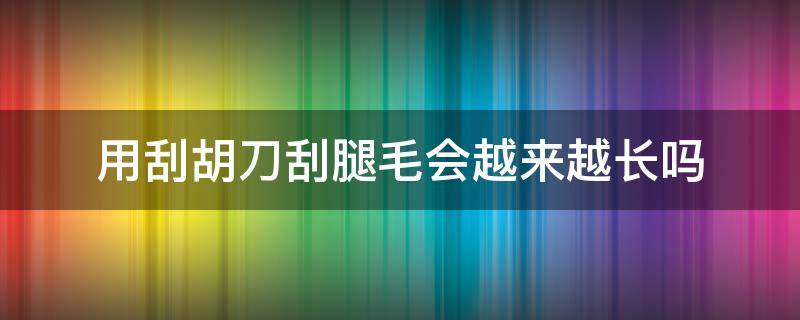 用刮胡刀刮腿毛会越来越长吗（用刮胡刀刮腿毛多久会长）