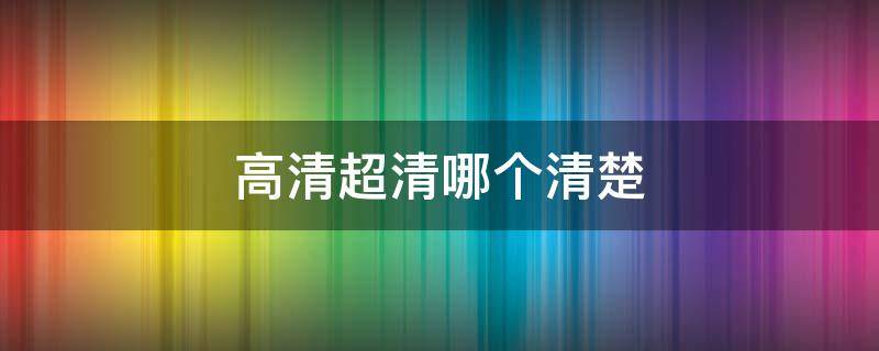 高清超清哪个清楚（高清超清哪个清晰）