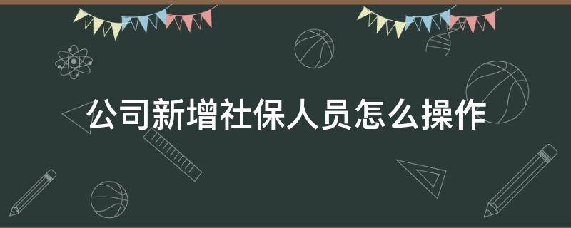 公司新增社保人员怎么操作 公司新增社保人员应该怎么办理