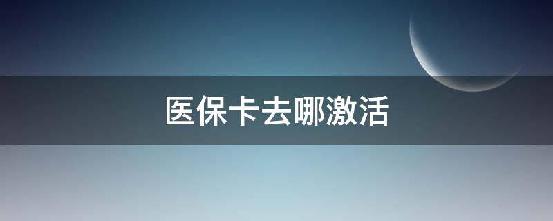 医保卡去哪激活 医保卡去哪激活,怎么激活?