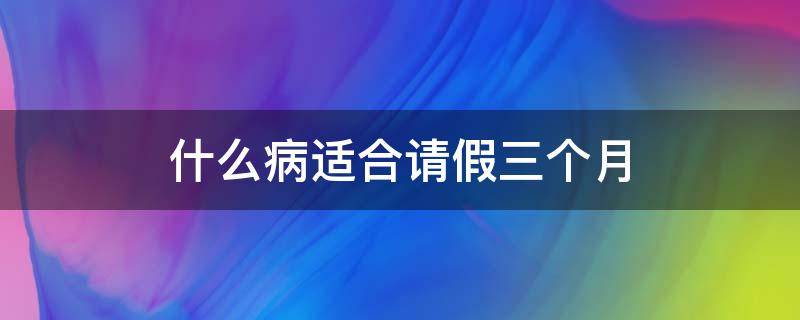 什么病适合请假三个月（什么病可以请三个月假）