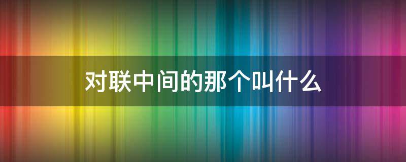 对联中间的那个叫什么 对联最上面的叫什么