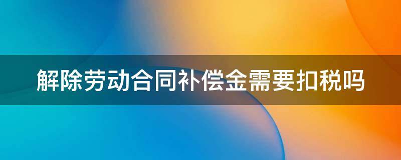 解除劳动合同补偿金需要扣税吗（解除劳动合同补偿金需要扣税吗怎么算）