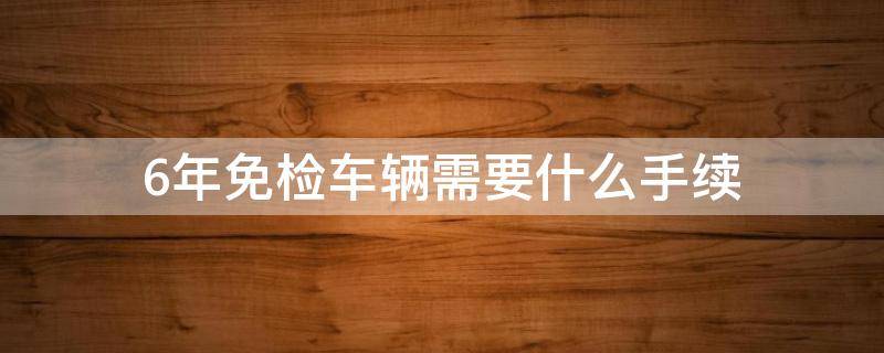 6年免检车辆需要什么手续 6年免检需要什么资料