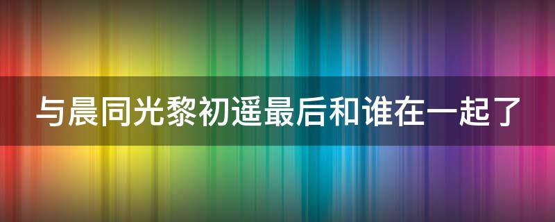 与晨同光黎初遥最后和谁在一起了 与晨同光黎初晨最后和谁在一起了