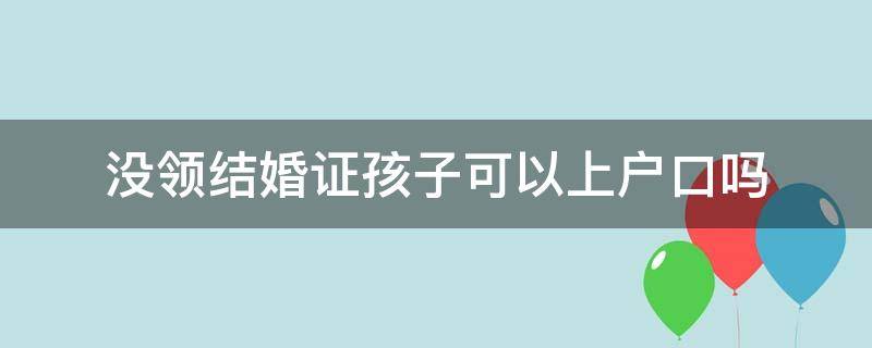 没领结婚证孩子可以上户口吗 没有领结婚证孩子上户口