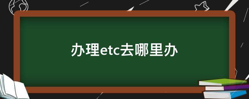 办理etc去哪里办（太原办理etc去哪里办）