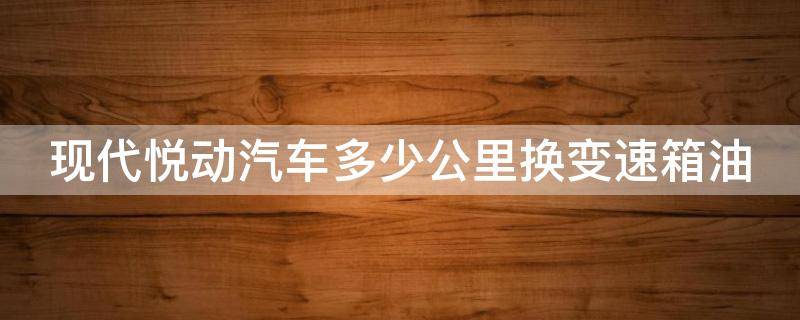 现代悦动汽车多少公里换变速箱油 北京现代悦动变速箱油多少公里更换