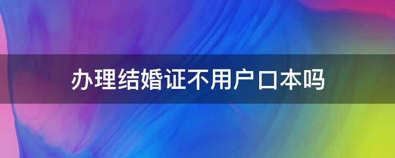 办理结婚证不用户口本吗 办结婚证不用户口本可以办吗?