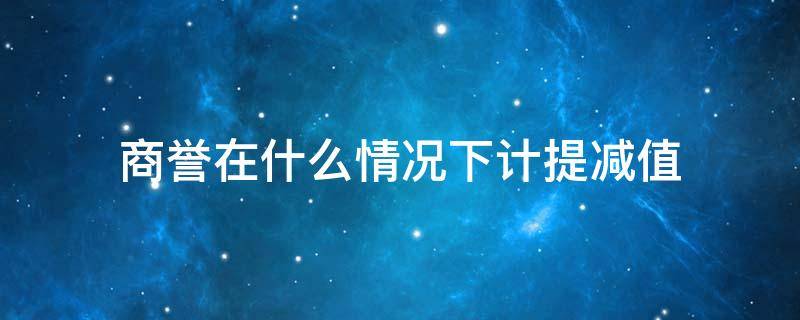 商誉在什么情况下计提减值（什么情况下会计提商誉减值）