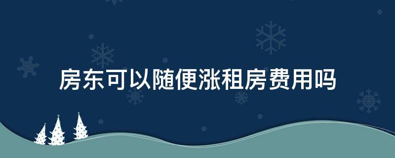 房东可以随便涨租房费用吗 租房房东每年涨房费有依据吗