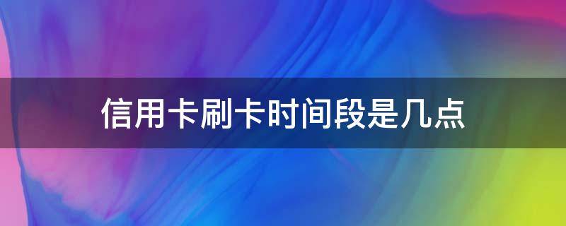 信用卡刷卡时间段是几点（刷信用卡的时间段是什么时候）