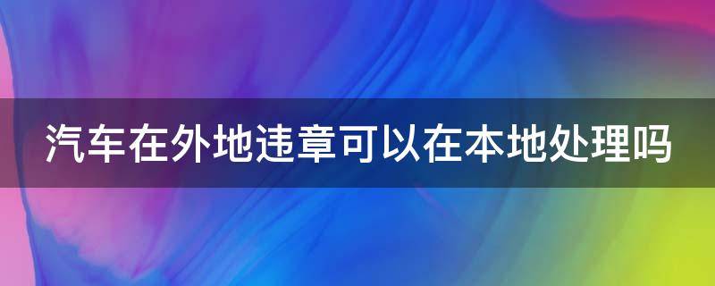 汽车在外地违章可以在本地处理吗（汽车在外地违章可以在本地处理吗多少钱）