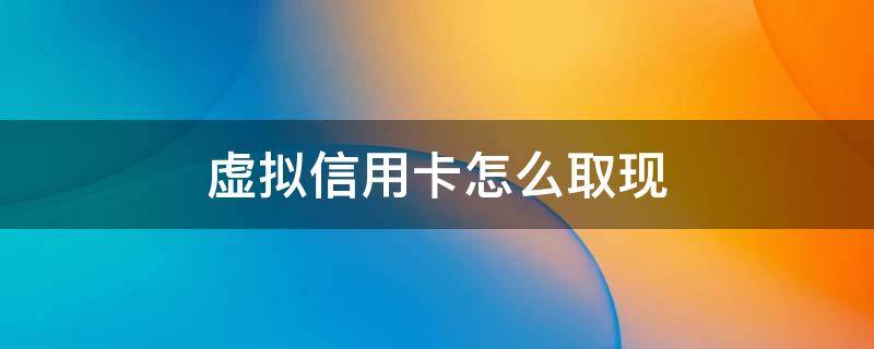 虚拟信用卡怎么取现 虚拟卡怎样取现或还信用卡