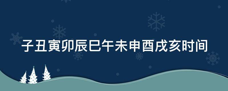 子丑寅卯辰巳午未申酉戌亥时间（子丑寅卯辰巳午未申酉戌亥时间表对应生肖）