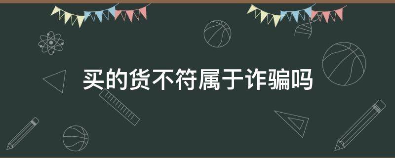 买的货不符属于诈骗吗（收到的货和实际不符是诈骗吗）