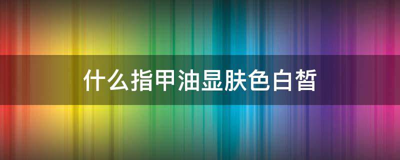 什么指甲油显肤色白皙 显肤白的指甲油颜色