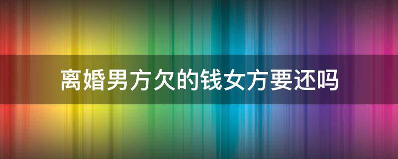 离婚男方欠的钱女方要还吗 离婚了欠女方的钱要还吗