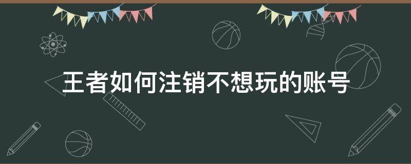 王者如何注销不想玩的账号（王者不用的账号怎么注销）