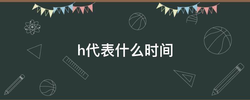 h代表什么时间（h代表什么时间单位min）