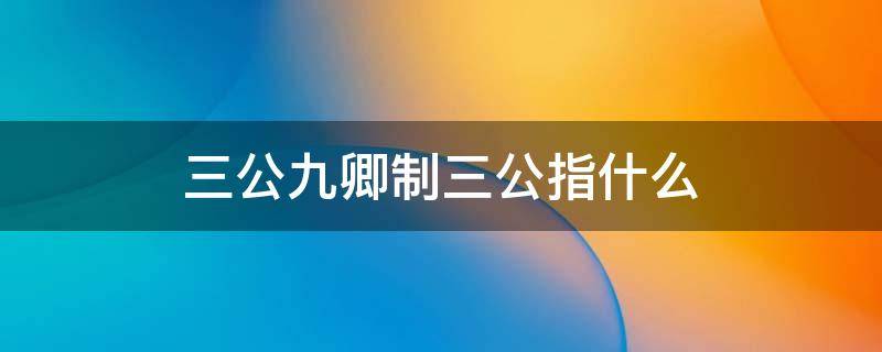 三公九卿制三公指什么 三公九卿制中的三公是指