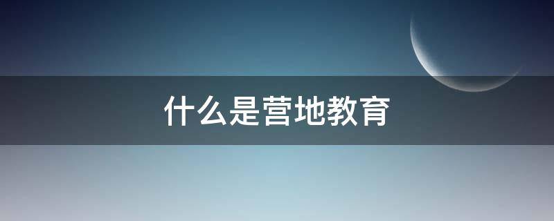 什么是营地教育 营地教育是什么意思