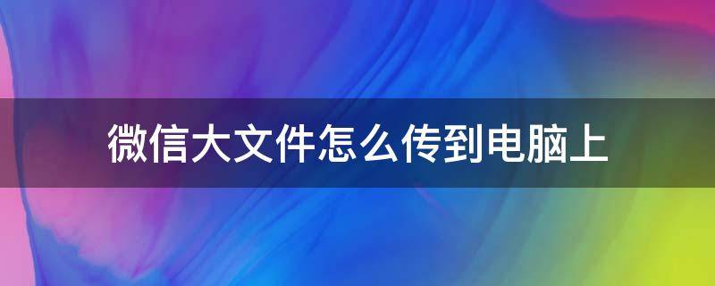 微信大文件怎么传到电脑上（怎么把电脑大文件传到微信）