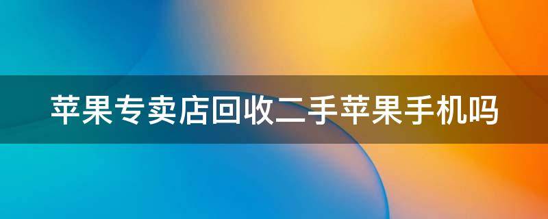 苹果专卖店回收二手苹果手机吗（苹果专卖店回收二手苹果手机吗是真的吗）