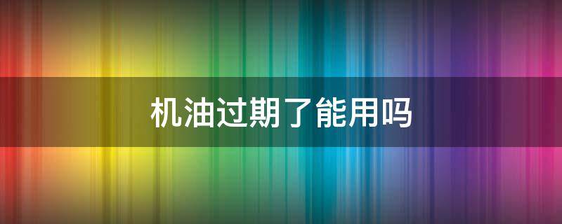 机油过期了能用吗（机油过期了能用吗没开封）