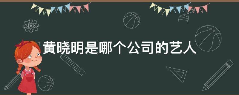 黄晓明是哪个公司的艺人 黄晓明经纪公司有哪些艺人