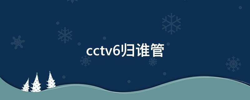 cctv6归谁管（CCTV归谁管）