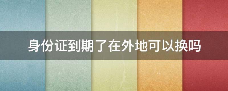 身份证到期了在外地可以换吗 请问身份证到期了在外地可以换吗?