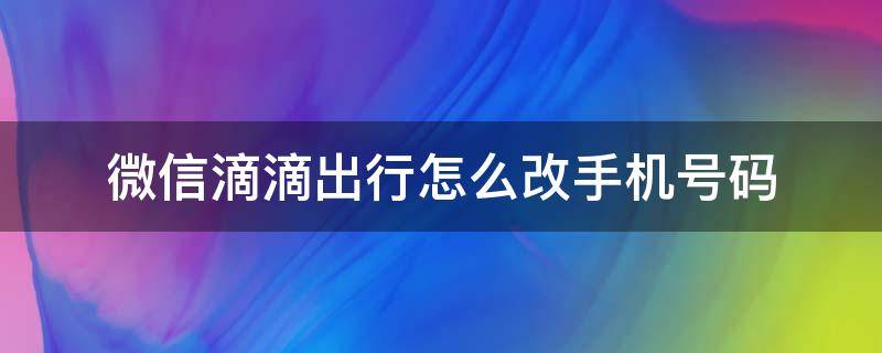 微信滴滴出行怎么改手机号码 怎么在微信滴滴出行改手机号码