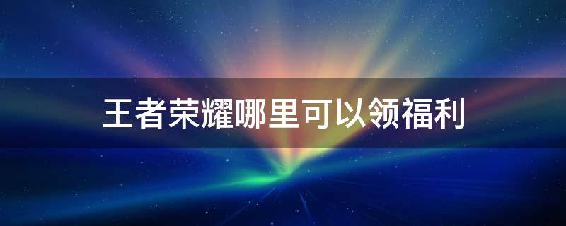 王者荣耀哪里可以领福利（在哪里可以领王者荣耀福利）